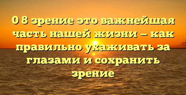 0 8 зрение это важнейшая часть нашей жизни — как правильно ухаживать за глазами и сохранить зрение
