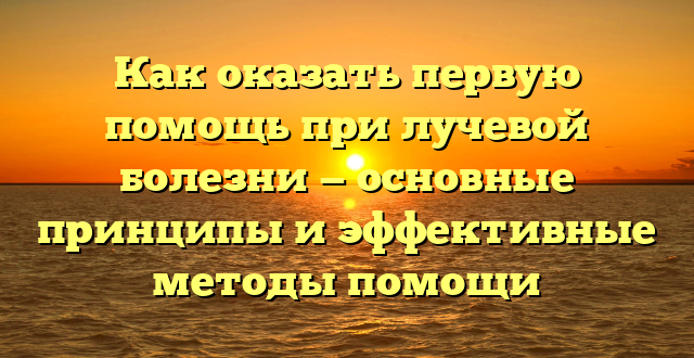 Как оказать первую помощь при лучевой болезни — основные принципы и эффективные методы помощи