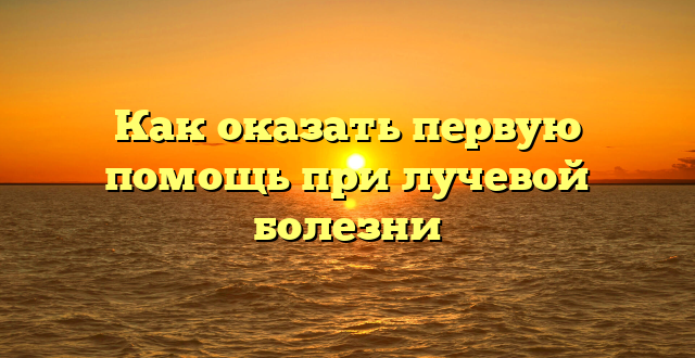 Как оказать первую помощь при лучевой болезни