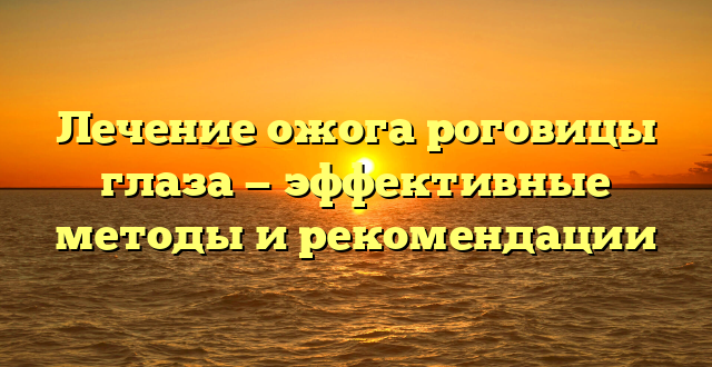 Лечение ожога роговицы глаза — эффективные методы и рекомендации