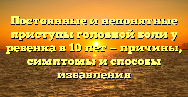 Постоянные и непонятные приступы головной боли у ребенка в 10 лет — причины, симптомы и способы избавления
