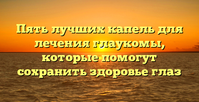 Пять лучших капель для лечения глаукомы, которые помогут сохранить здоровье глаз