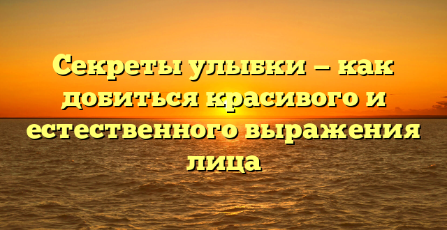 Секреты улыбки — как добиться красивого и естественного выражения лица