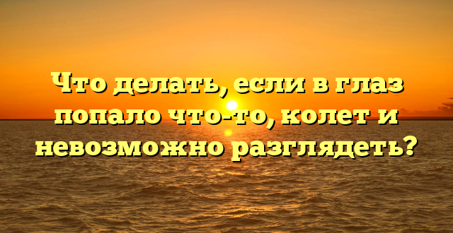 Что делать, если в глаз попало что-то, колет и невозможно разглядеть?