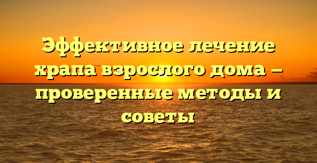 Эффективное лечение храпа взрослого дома — проверенные методы и советы