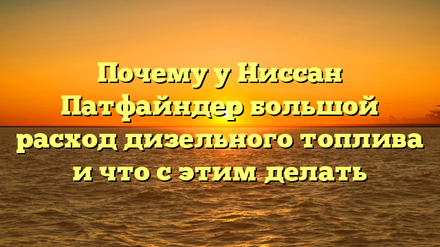 Почему у Ниссан Патфайндер большой расход дизельного топлива и что с этим делать